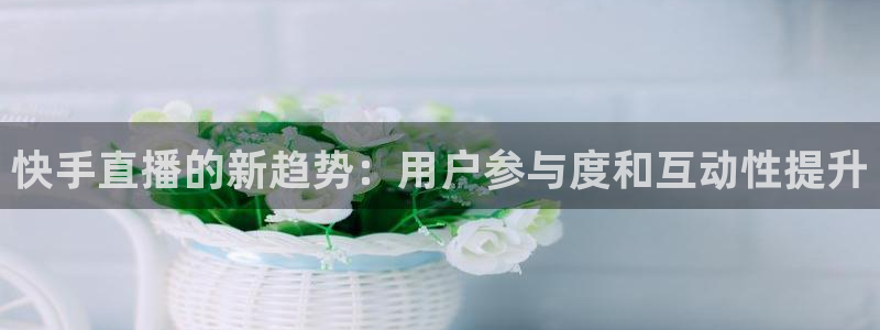 足球直播小九直播在线观看：快手直播的新趋势：用户参与度和互动性提升